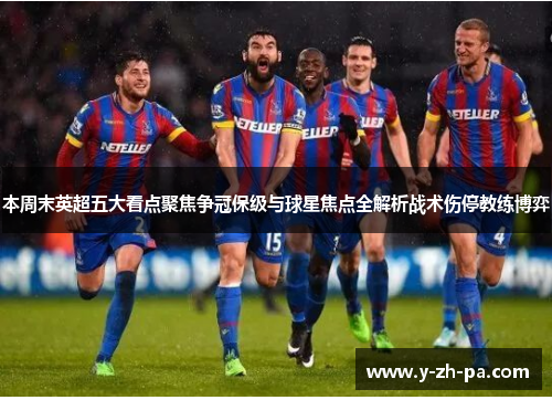 本周末英超五大看点聚焦争冠保级与球星焦点全解析战术伤停教练博弈
