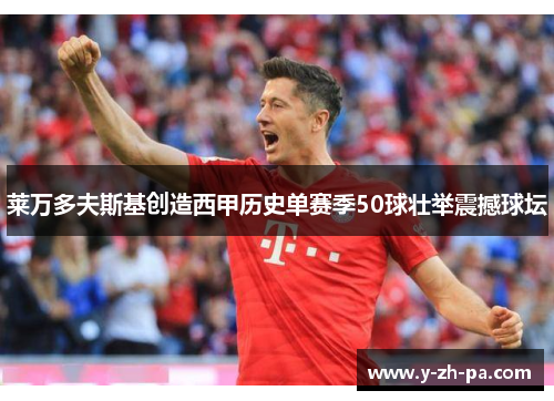 莱万多夫斯基创造西甲历史单赛季50球壮举震撼球坛